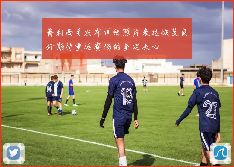 普利西奇发布训练照片表达恢复良好期待重返赛场的坚定决心