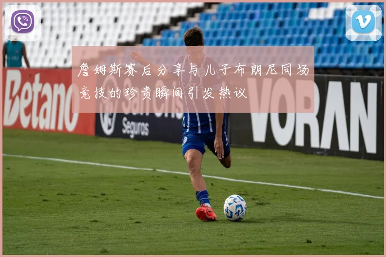 詹姆斯赛后分享与儿子布朗尼同场竞技的珍贵瞬间引发热议