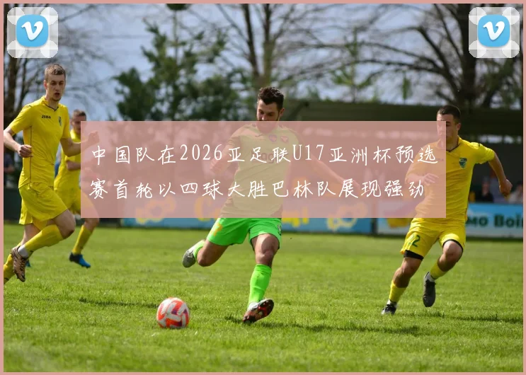 中国队在2026亚足联U17亚洲杯预选赛首轮以四球大胜巴林队展现强劲实力