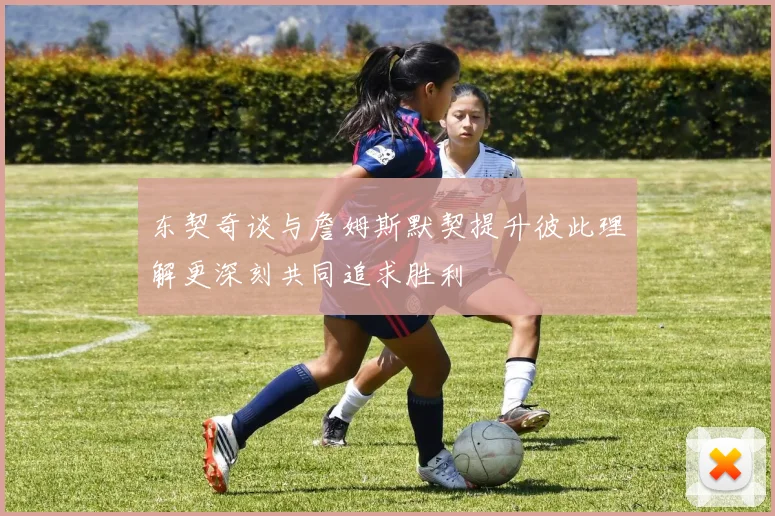 东契奇谈与詹姆斯默契提升彼此理解更深刻共同追求胜利