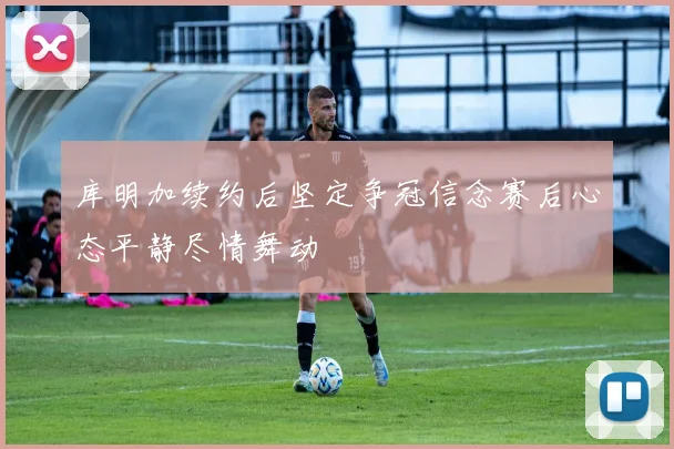 库明加续约后坚定争冠信念赛后心态平静尽情舞动