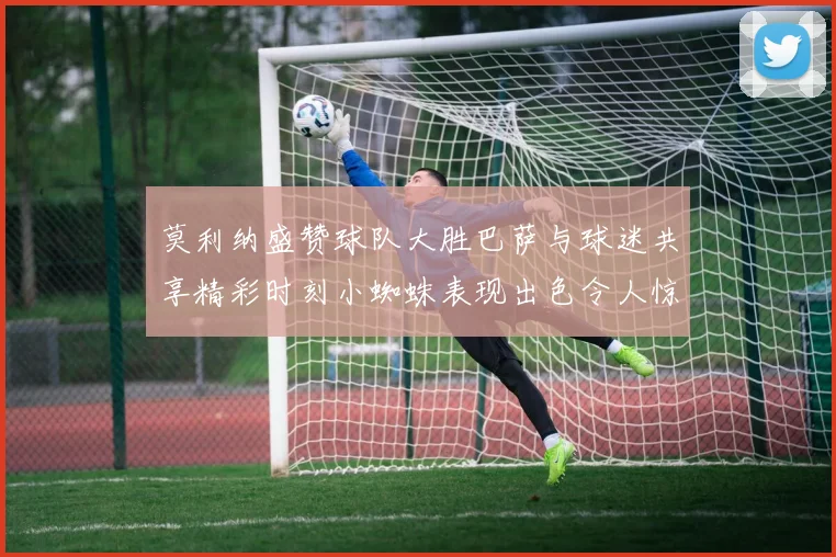 莫利纳盛赞球队大胜巴萨与球迷共享精彩时刻小蜘蛛表现出色令人惊艳