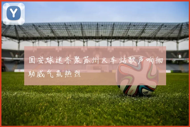 国安球迷齐聚苏州火车站歌声响彻助威气氛热烈