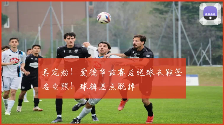 真宠粉！爱德华兹赛后送球衣鞋签名合照！球裤差点脱掉