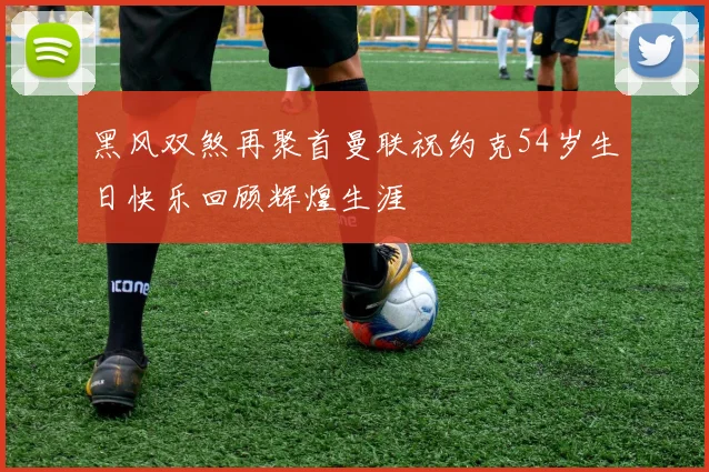 黑风双煞再聚首曼联祝约克54岁生日快乐回顾辉煌生涯