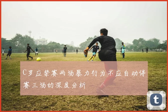 C罗应禁赛两场暴力行为不应自动停赛三场的深度分析