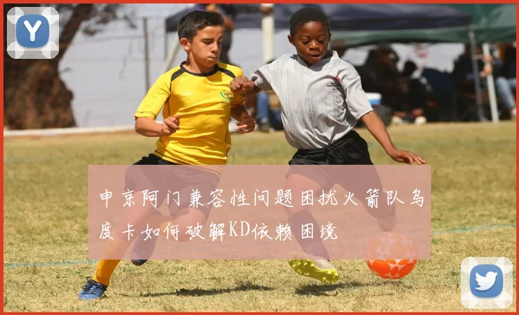 申京阿门兼容性问题困扰火箭队乌度卡如何破解KD依赖困境