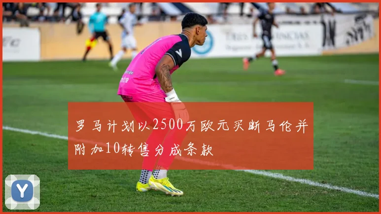 罗马计划以2500万欧元买断马伦并附加10转售分成条款