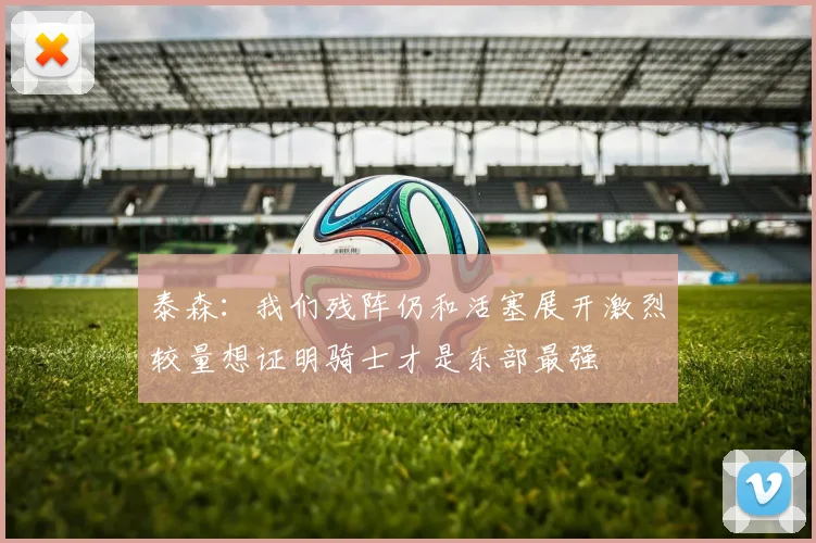 泰森：我们残阵仍和活塞展开激烈较量想证明骑士才是东部最强