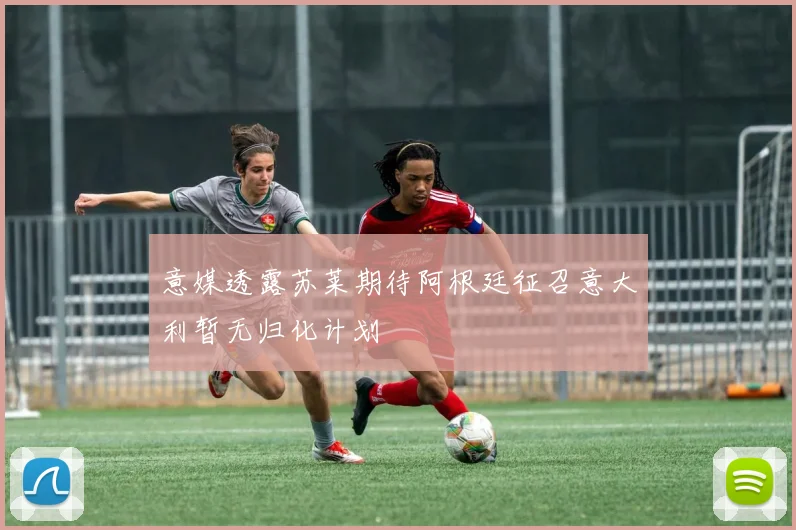 意媒透露苏莱期待阿根廷征召意大利暂无归化计划