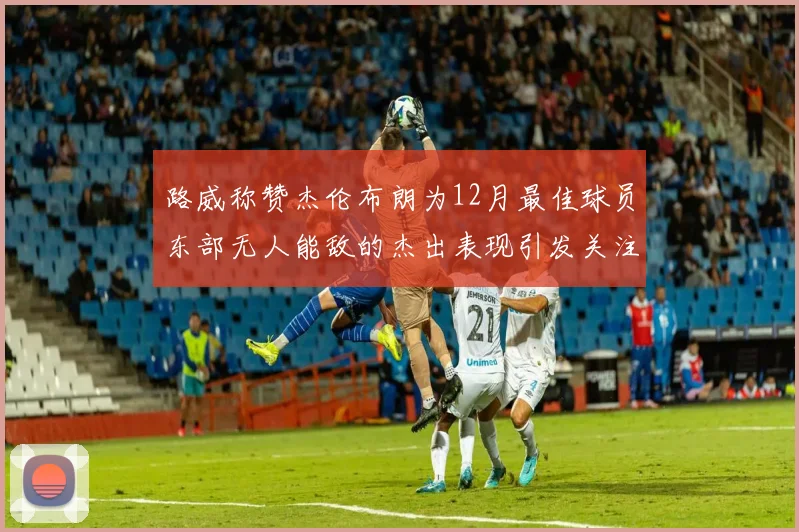 路威称赞杰伦布朗为12月最佳球员东部无人能敌的杰出表现引发关注