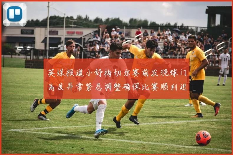 英媒报道小舒梅切尔赛前发现球门高度异常紧急调整确保比赛顺利进行