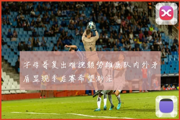 字母哥复出难挽颓势雄鹿队内外矛盾显现季后赛希望渺茫