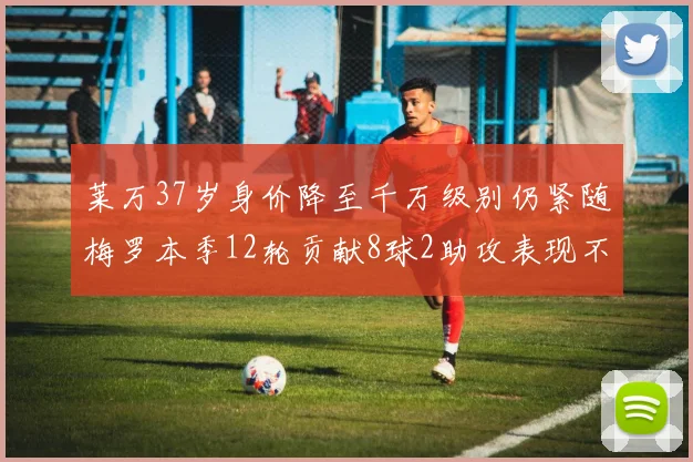 莱万37岁身价降至千万级别仍紧随梅罗本季12轮贡献8球2助攻表现不俗