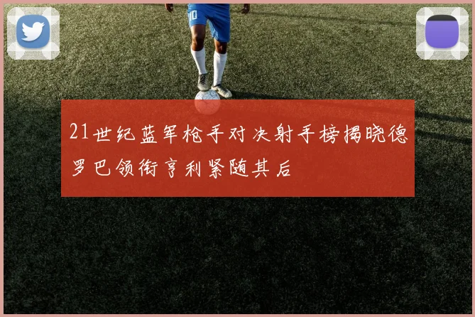 21世纪蓝军枪手对决射手榜揭晓德罗巴领衔亨利紧随其后