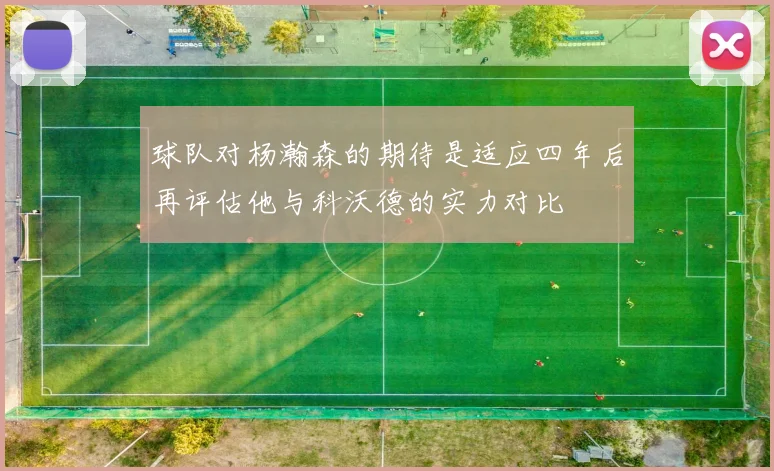 球队对杨瀚森的期待是适应四年后再评估他与科沃德的实力对比