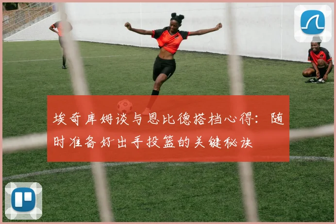 埃奇库姆谈与恩比德搭档心得：随时准备好出手投篮的关键秘诀
