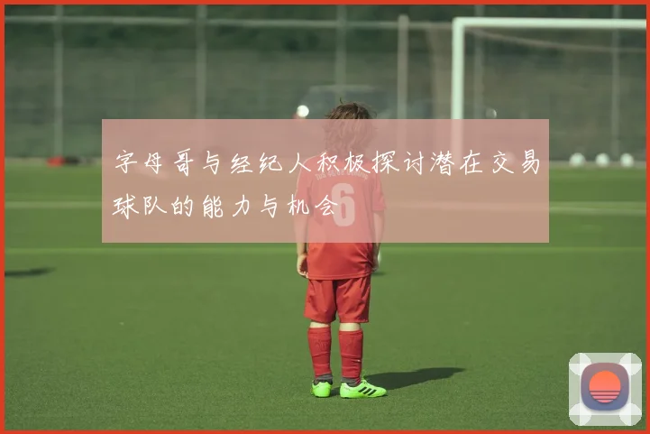 字母哥与经纪人积极探讨潜在交易球队的能力与机会