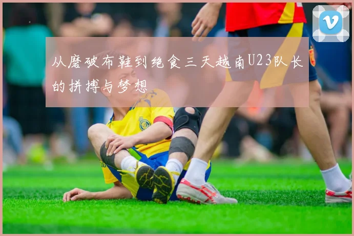 从磨破布鞋到绝食三天越南U23队长的拼搏与梦想