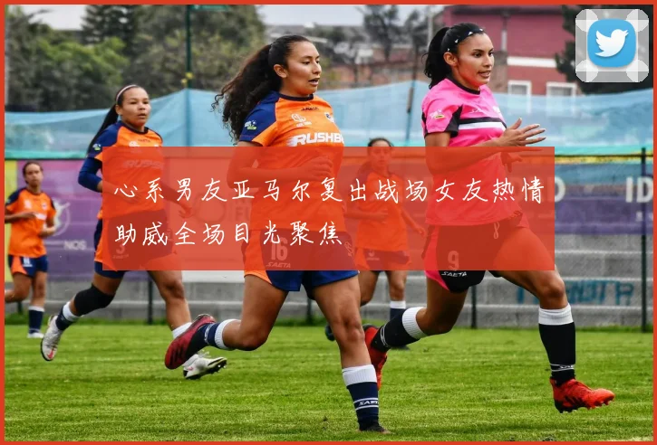 心系男友亚马尔复出战场女友热情助威全场目光聚焦
