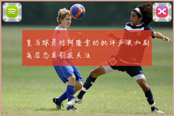 皇马球员对阿隆索的批评声浪加剧高层态度引发关注