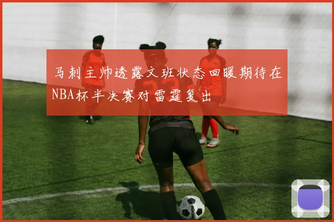 马刺主帅透露文班状态回暖期待在NBA杯半决赛对雷霆复出
