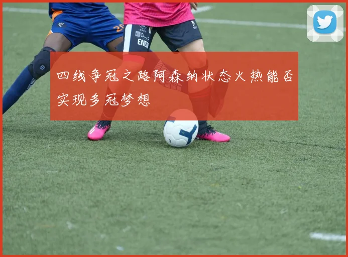四线争冠之路阿森纳状态火热能否实现多冠梦想
