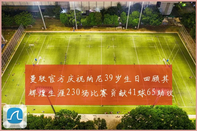 曼联官方庆祝纳尼39岁生日回顾其辉煌生涯230场比赛贡献41球65助攻