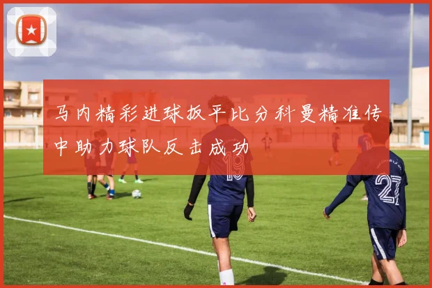 马内精彩进球扳平比分科曼精准传中助力球队反击成功