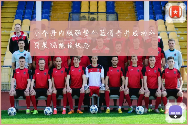 小乔丹内线强势补篮得手并成功加罚展现绝佳状态