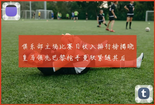 俱乐部主场比赛日收入排行榜揭晓皇马领先巴黎枪手曼联紧随其后