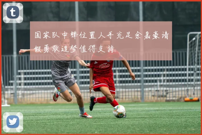 国家队中锋位置人手充足余嘉豪请假勇敢追梦值得支持