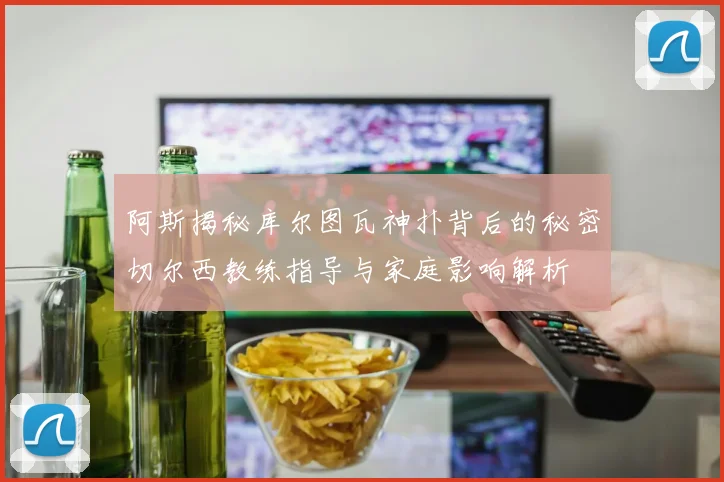 阿斯揭秘库尔图瓦神扑背后的秘密切尔西教练指导与家庭影响解析