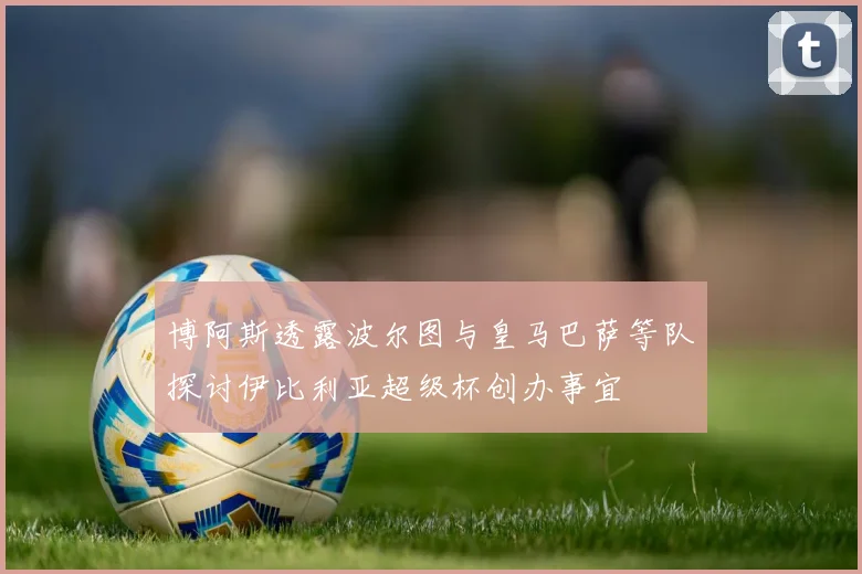 博阿斯透露波尔图与皇马巴萨等队探讨伊比利亚超级杯创办事宜